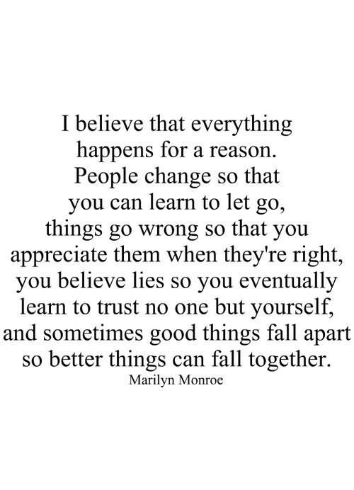 I believe that everything happens for a reason. People change so that you can learn to let go, things go wrong so that you appreciate them when they’re right, you believe lies so you eventually learn to trust no one but yourself, and sometimes good things fall apart so better things can fall together. - Marilyan Monroe