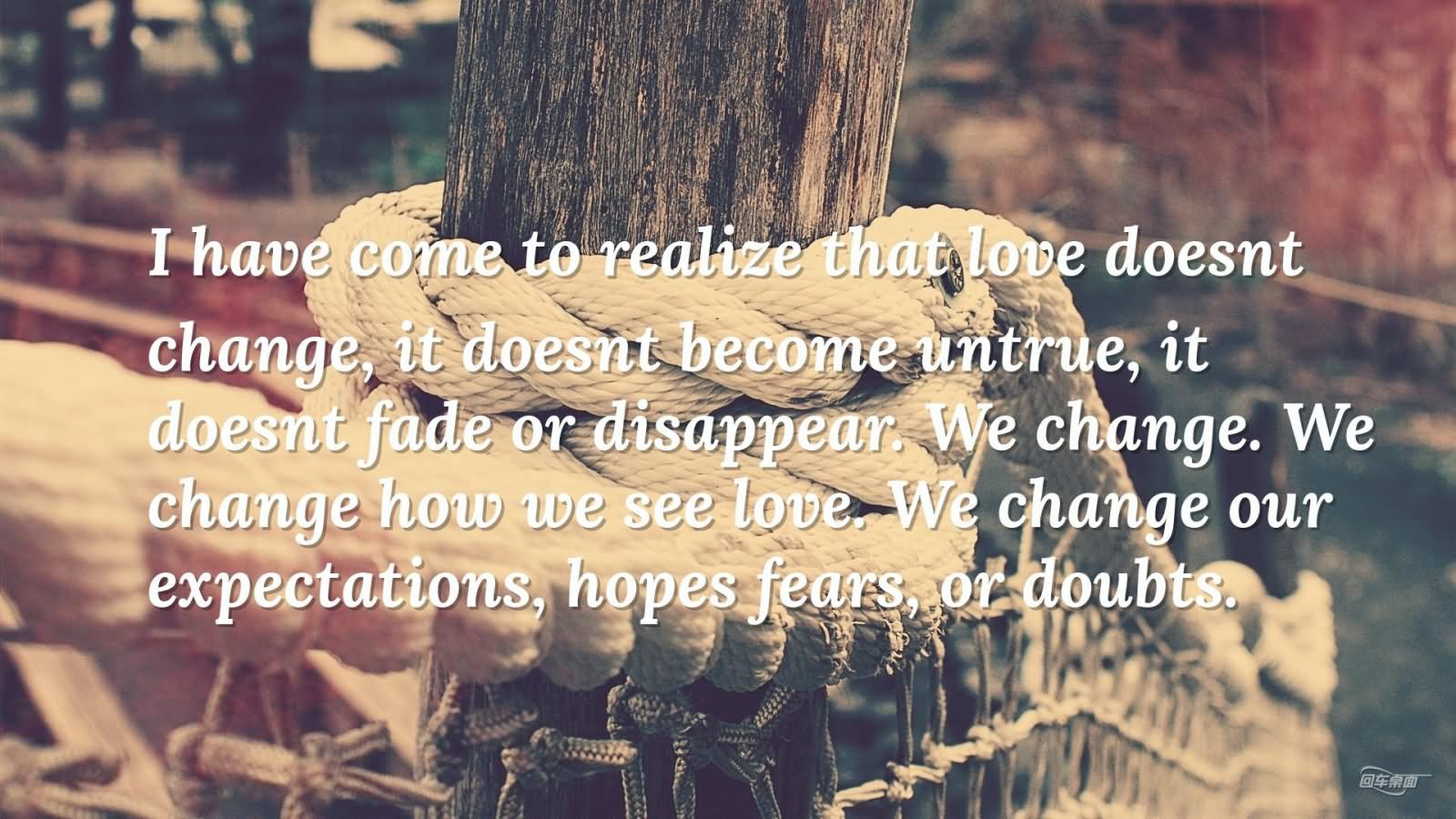 I have come to realize that love doesn't change, it doesn't become untrue, it doesn't fade or disappear. We change. We change how we see love. We change our expectations, hopes fears, or doubts