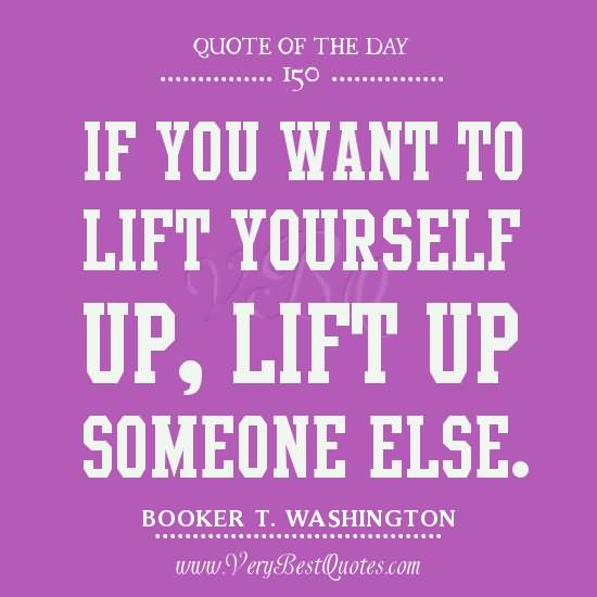 If you want to lift yourself up, lift up someone else. - Booker T. Washington
