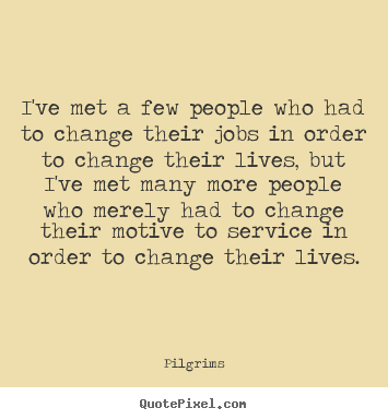I've met a few people who had to change their jobs in order to change their lives, but I've met many more people who merely had to change their motive to service in order to change their lives.  - Pilgrims
