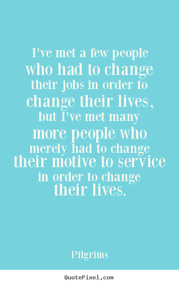 I’ve met a few people who had to change their jobs in order to change their lives, but I’ve met many more people who merely had to change their motive to service in order to change their lives.