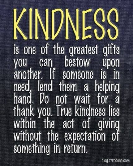 Kindness: one of the greatest gifts you can bestow upon another. If someone is in need, lend them a helping hand. Do not wait for a thank you. True kindness lies within the act of giving without the expectation of something in return.