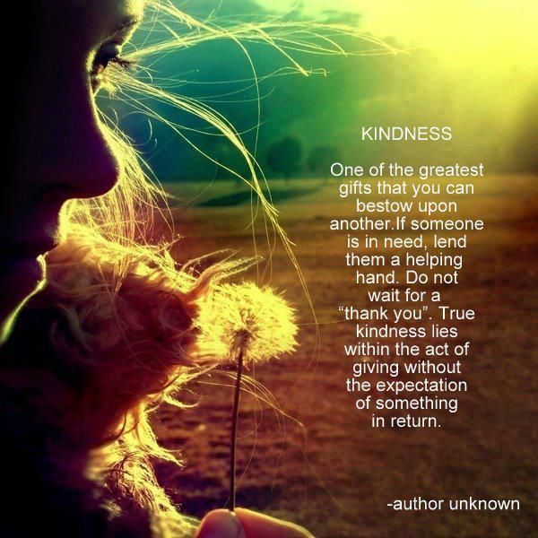 One the greatest gifts you can bestow upon another is Kindness. If someone is in need, lend them a helping hand. Do not wait for a thank you. True kindness lies within the act of giving without the expectation of something in return.