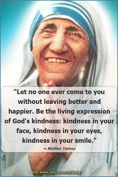 Let no one ever come to you without leaving better and happier. Be the living expression of God's kindness- kindness in your face, kindness in your eyes, kindness in your smile
