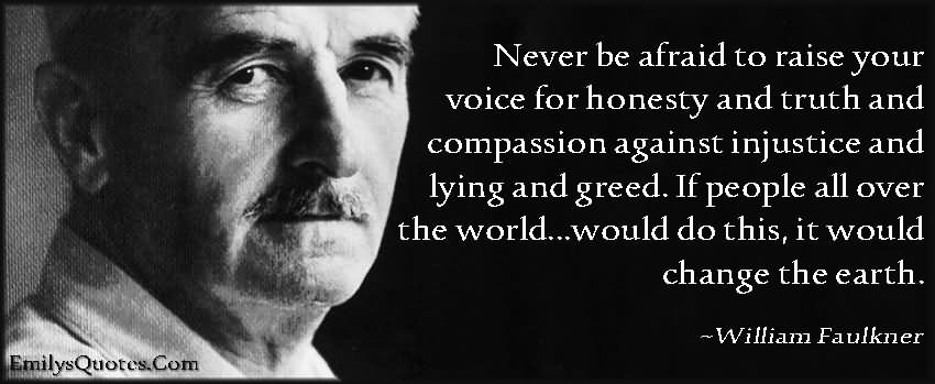 Never be afraid to raise your voice for honesty and truth and compassion against injustice and lying and greed. If people all over the world...would do this, it would change the earth.  - William Faulkner