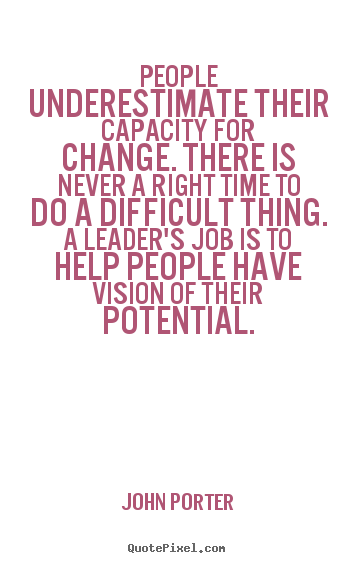 People underestimate their capacity for change. There is never a right time to do a difficult thing. A leader's job is to help people have vision of their potential.  - John Porter