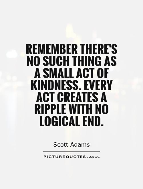 Remember there's no such thing as a small act of kindness. Every act creates a ripple with no logical end  - Scott Adams