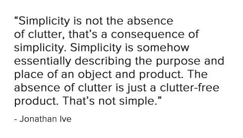 Simplicity is not the absence of clutter, that's a consequence of simplicity. Simplicity is somehow essentially describing the purpose and place of an object and product............  - Jonathan Ive