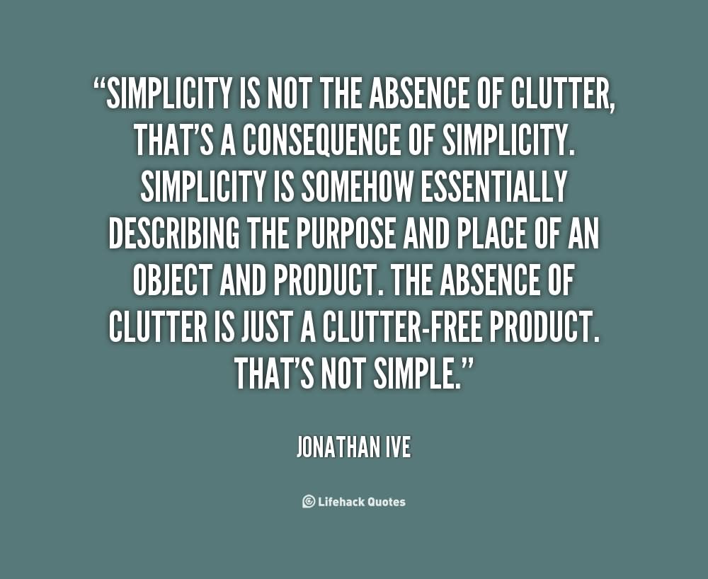 Simplicity is not the absence of clutter, that’s a consequence of simplicity. Simplicity is somehow essentially describing the purpose and place of an object and product. The absence of clutter is just a clutter-free product. That’s not simple.- Jonathan Ive