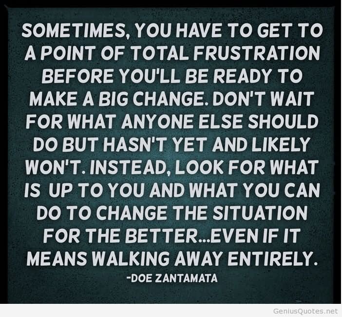 Sometimes, you have to get to a point of total frustration before you’ll be ready to make a big change. Don’t wait for what anyone else should do but hasn’t yet and likely won’t. Instead, look for what is up to you and what you can do to change the situation for the better…even if it means walking away entirely.