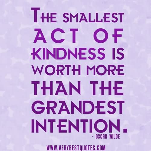 The smallest act of kindness is worth more than the  grandest intention.