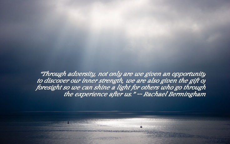 Through adversity, not only are we given an opportunity to discover our inner strength, we are also given the gift of foresight so we can shine a light for others who go through the experience after us. - Rachael Bermingham