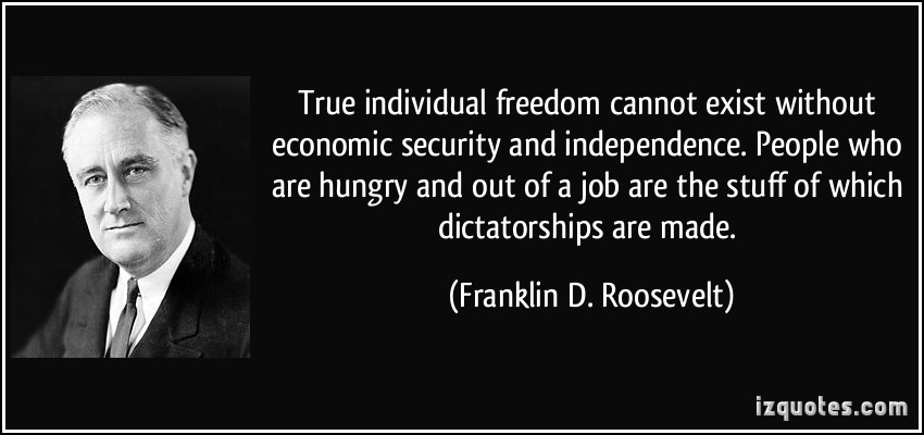 True individual freedom cannot exist without economic security and independence. People who are hungry and out of a job are the stuff of which dictatorships are made  - Franklin D. Roosevelt