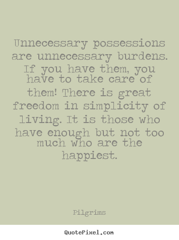 Unnecessary possessions are unnecessary burdens. If you have them, you have to take care of them! There is great freedom in simplicity of living. It is those who have enough but not too much who are the happiest.