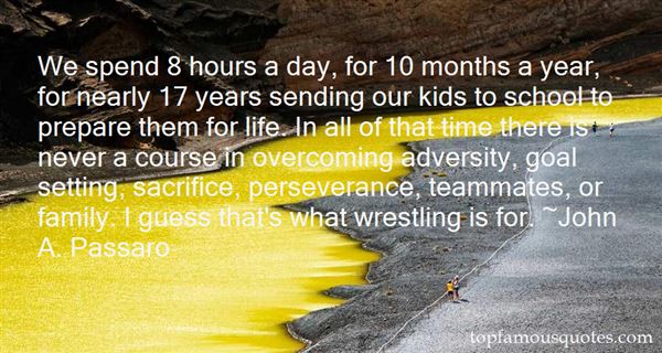 We spend 8 hours a day, for 10 months a year, for nearly 17 years sending our kids to school to prepare them for life.  In all of that time there is never a course in overcoming adversity, goal setting, sacrifice, perseverance, teammates, or family.  I guess that's what wrestling is for.  - John A. Passaro