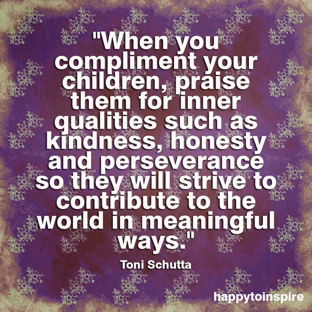 When You Compliment Your Children, Praise Them For Inner Qualities Such As Kindness, Honesty And Perseverance So They Will Strive To Contribute To The World In Meaningful Ways - Toni Schutta