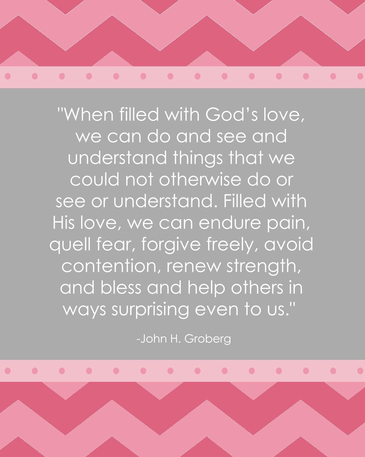 When filled with God’s love, we can do and see and understand things that we could not otherwise do or see or understand. Filled with His love, we can endure pain, quell fear, forgive freely, avoid contention, renew strength, and bless and help others in ways surprising even to us. - John H. Groberg