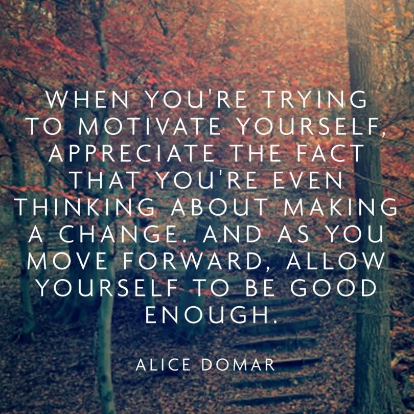 When you're trying to motivate yourself, appreciate the fact that you're even thinking about making a change. And as you move forward, allow yourself to be good enough. - Alice Domar