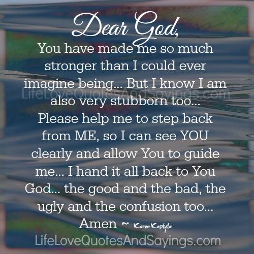 Dear God, You have made me so much stronger than I could ever imagine being… But I know I am also very stubborn too… Please help me to step back from ME, so I can see YOU clearly and allow You to guide me… I hand it all back to You God… the good and the bad, the ugly and confusion too…