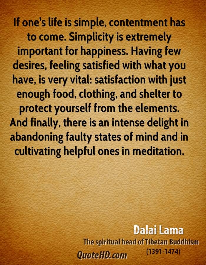If one’s life is simple, contentment has to come. Simplicity is extremely important for happiness. Having few desires, feeling satisfied with what you have, is very vital: satisfaction with just enough food, clothing, and shelter to protect yourself from the elements. And finally, there is an intense delight in abandoning faulty states of mind and in cultivating helpful ones in meditation.