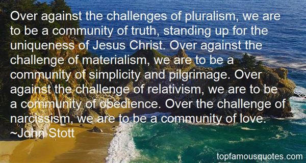 Over against the challenges of pluralism, we are to be a community of truth, standing up for the uniqueness of Jesus Christ. Over against the challenge of materialism, we are to be a community of simplicity and pilgrimage. Over against the challenge of relativism, we are to be a community of obedience. Over the challenge of narcissism, we are to be a community of love.- John Stott