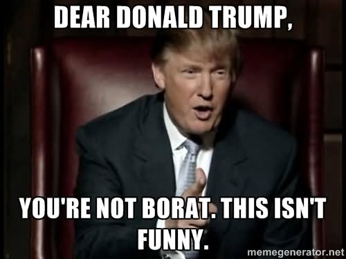 Dear Donald Trump You Are Not Borat This Isn’t Funny Picture