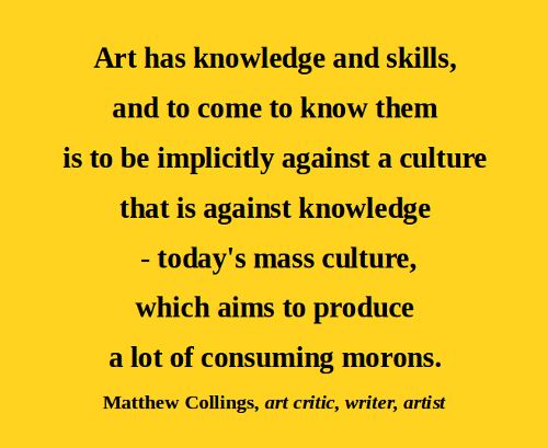 Art has knowledge and skills, and to come to know them is to be implicitly against a culture that is against knowledge – today’s mass culture, which aims to produce a lot of consuming morons.