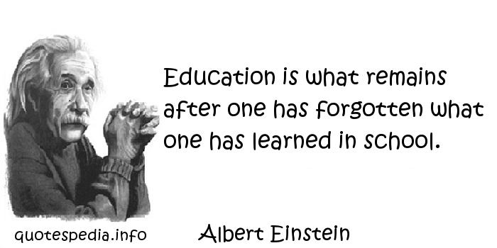 Education is what remains after one has forgotten what one has learned in school  - Albert Einstein