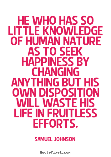 He who has so little knowledge of human nature as to seek happiness by changing anything but his own disposition will waste his life in fruitless efforts.