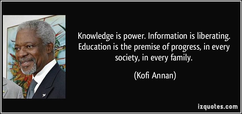 Knowledge is power. Information is liberating. Education is the premise of progress, in every society, in every family.   - Kofi Annan