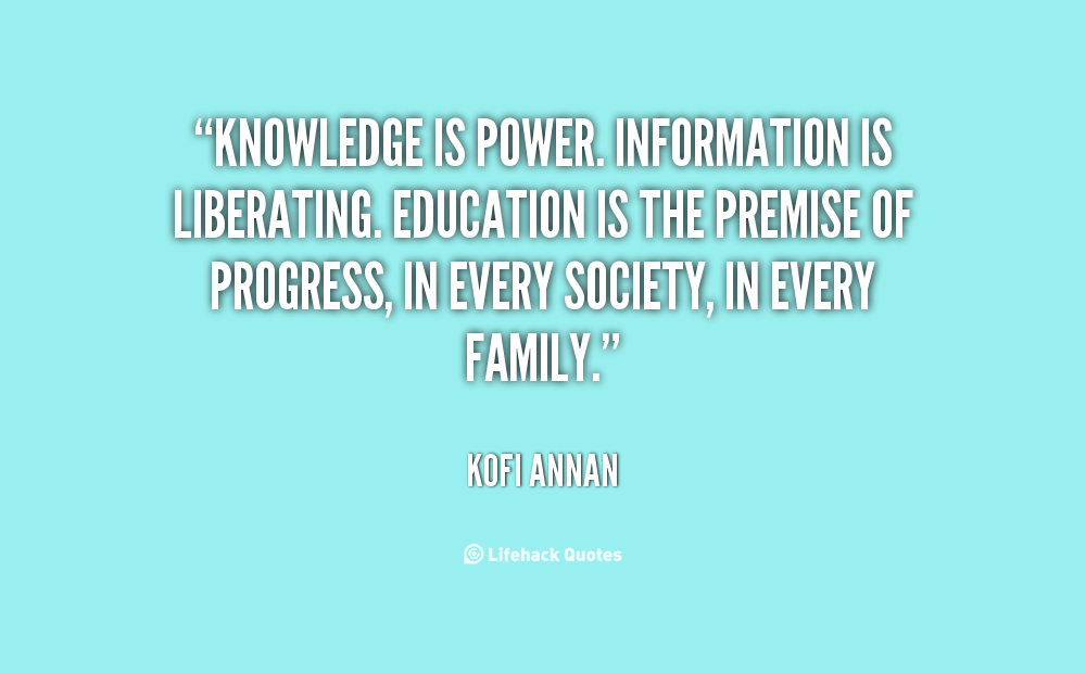 Knowledge is power. Information is liberating. Education is the premise of progress, in every society, in every family. - Kofi Annan