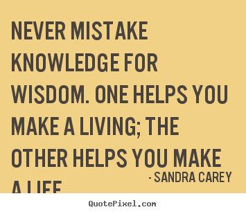 Never mistake knowledge for wisdom. One helps you make a living the other helps you make a life