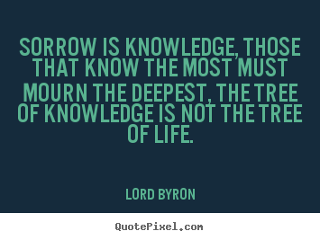 Sorrow is knowledge, those that know the most must mourn the deepest, the tree of knowledge is not the tree of life