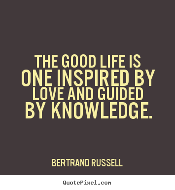 The good life is one inspired by love and guided by knowledge.  - Bertrand Russell