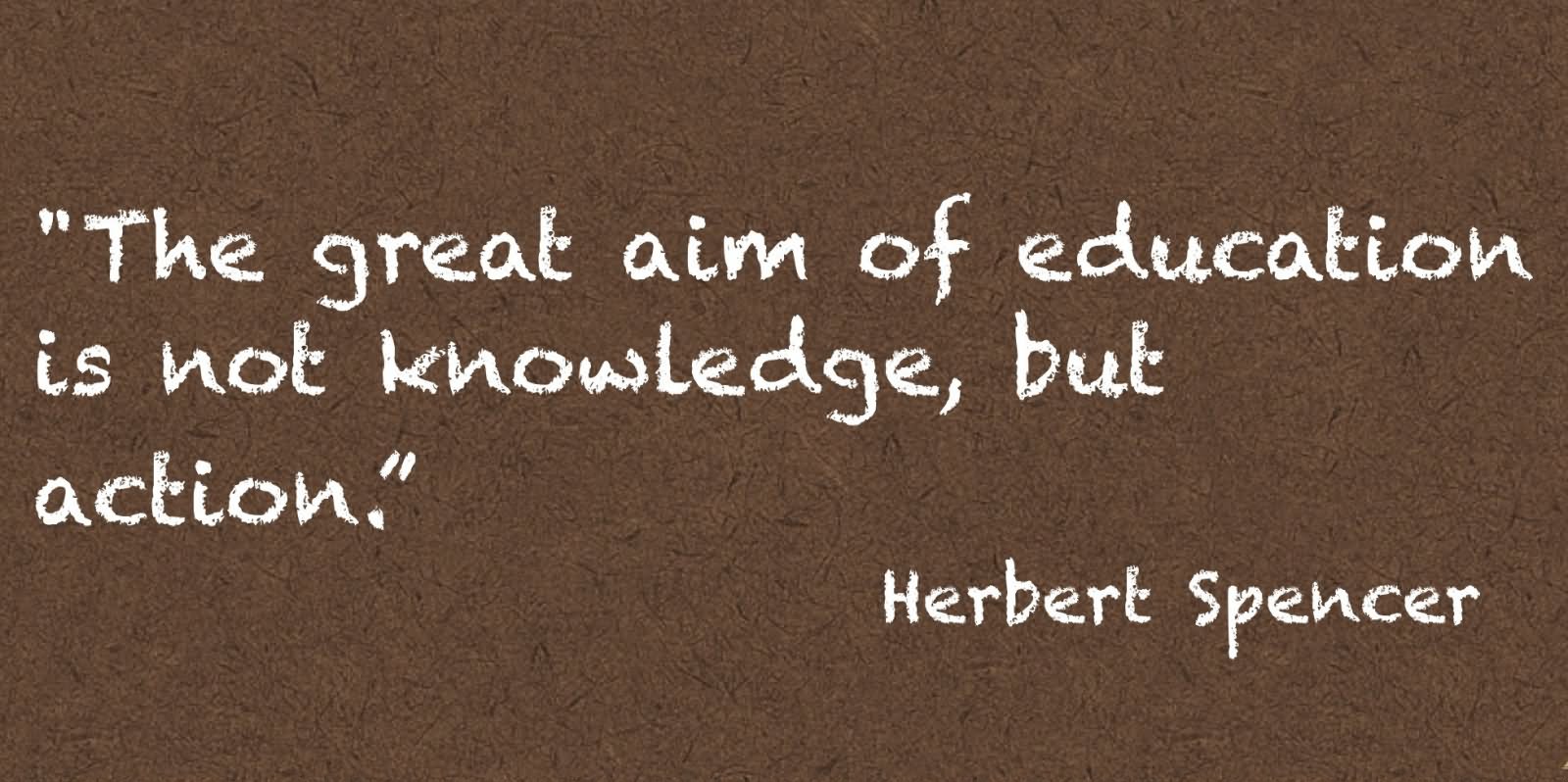 The great aim of education is not knowledge, but action  - Herbert Spencer