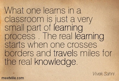 What one learns in a classroom is just a very small part of learning process . The real learning starts when one crosses borders and travels miles for the real knowledge.
