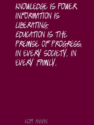 Knowledge is power. Information is liberating. Education is the premise of progress, in every society, in every family.