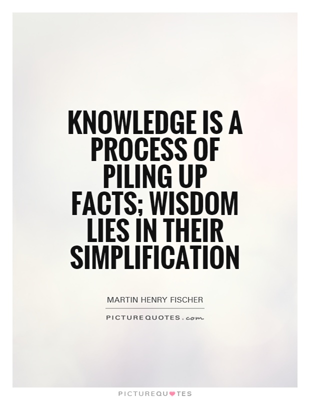 Knowledge is a process of piling up facts; wisdom lies in their simplification  - Martin Henry Fischer