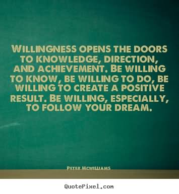Willingness opens the doors to knowledge, direction, and achievement. Be willing to know, be willing to do, be willing to create a positive result. Be willing, especially, to follow your dream.