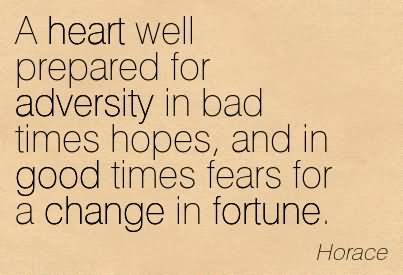 A heart well prepared for adversity in bad times hopes, and in good times fears for a change in fortune. - Horace