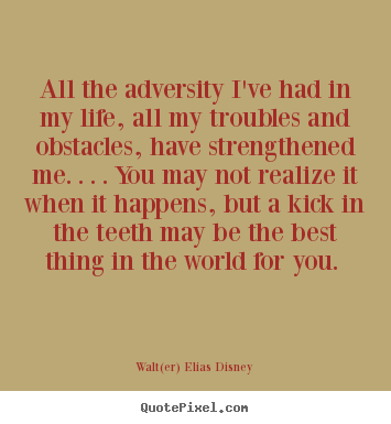 Complete Quote: All the adversity I’ve had in my life, all my troubles and obstacles, have strengthened me… You may not realize it when it happens, but a kick in the teeth may be the best thing in the world for you.