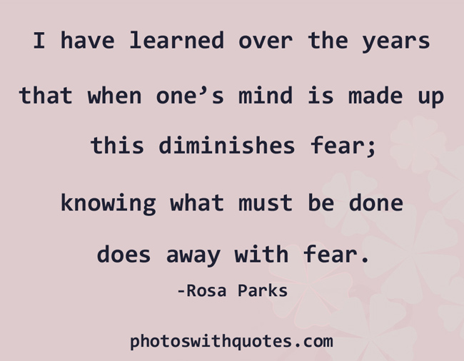 I have learned over the years that when one’s mind is made up, this diminishes fear; knowing what must be done does away with fear.
