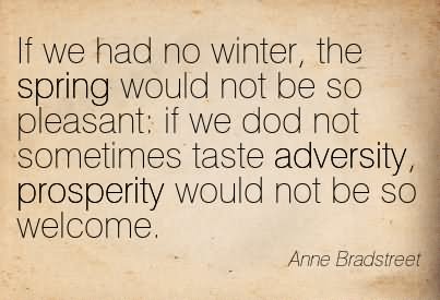 If we had no winter, the spring would not be so pleasant if we did not sometimes taste of adversity, prosperity would not be so welcome  - Anne Bradetreet