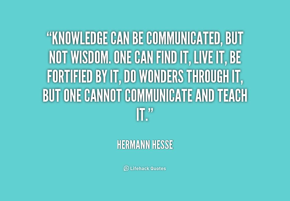 Knowledge can be communicated, but not wisdom. One can find it, live it, be fortified by it, do wonders through it, but one cannot communicate and teach it.