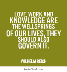 Love, work and knowledge are the wellsprings of our lives. They should also govern it  - Wilhelm Reich