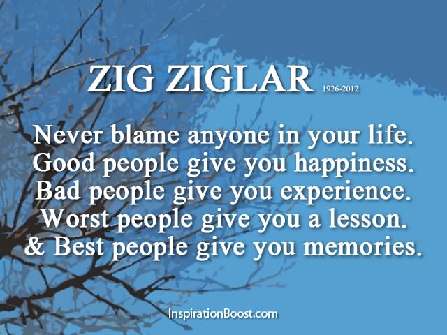 Never blame anyone in your life. Good people give you happiness. Bad people give you experience. Worst people give you a lesson. And best people give you memories.  - Zig Ziglar
