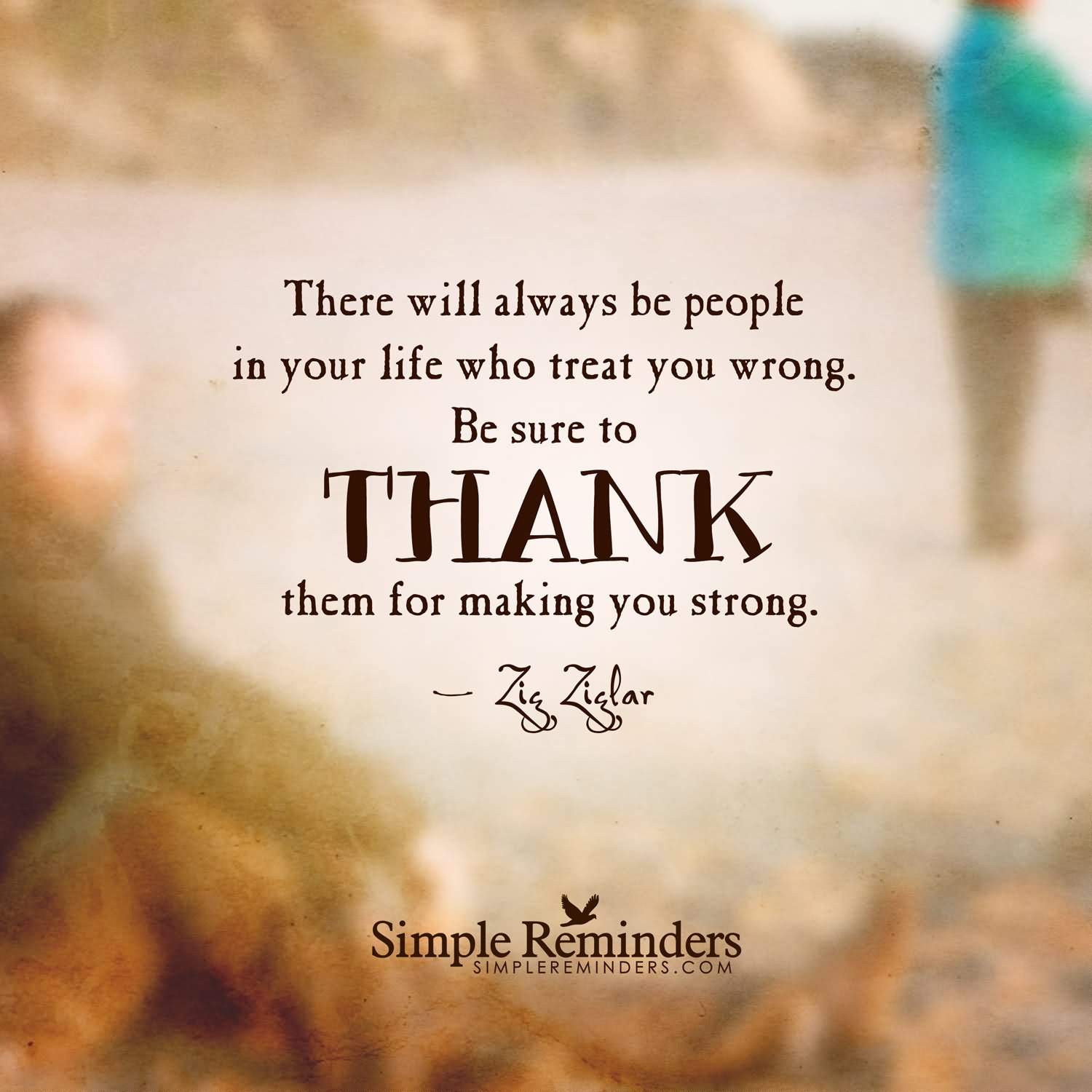 There will always be People in your life who Treat you Wrong. Be sure to Thank Them for Making you Strong. - Zig Ziglar