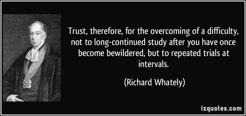 Trust, therefore, for the overcoming of a difficulty, not to long-continued study after you have once become bewildered, but to repeated trials at intervals.  - Richard Whately