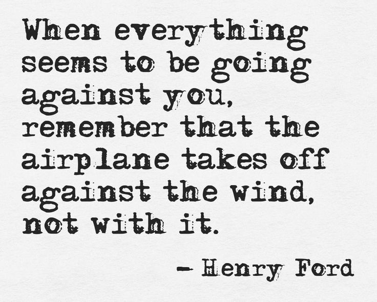 When everything seems to be going against you, remember that the airplane takes off against the wind, not with it  - Henry Ford