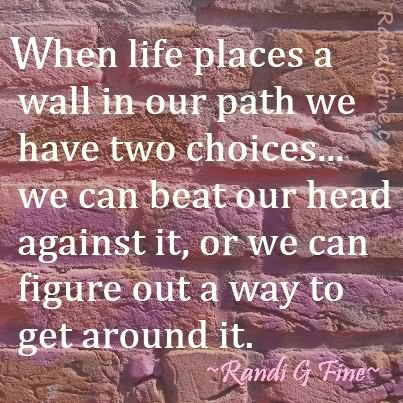 When life places a wall in our path we have two choices… we can beat our head against it, or we can figure out a way to get around it.